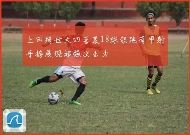 上田绮世大四喜轰18球领跑荷甲射手榜展现超强攻击力