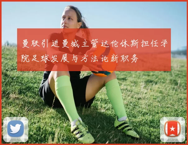 曼联引进曼城主管达伦休斯担任学院足球发展与方法论新职务