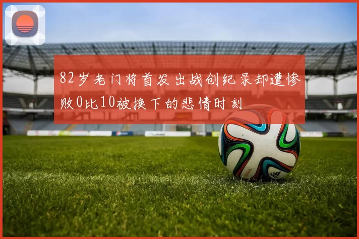 82岁老门将首发出战创纪录却遭惨败0比10被换下的悲情时刻