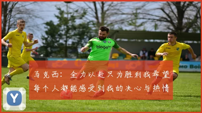 马克西：全力以赴只为胜利我希望每个人都能感受到我的决心与热情