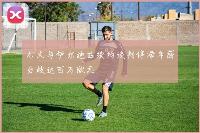 尤文与伊尔迪兹续约谈判停滞年薪分歧达百万欧元