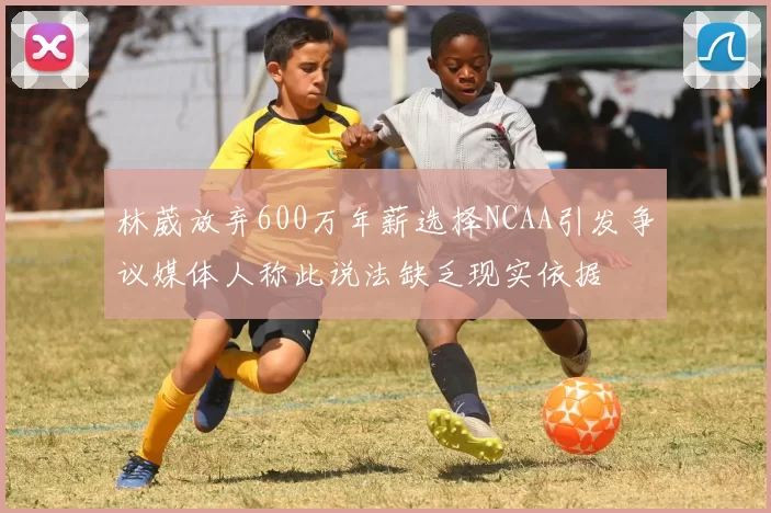 林葳放弃600万年薪选择NCAA引发争议媒体人称此说法缺乏现实依据