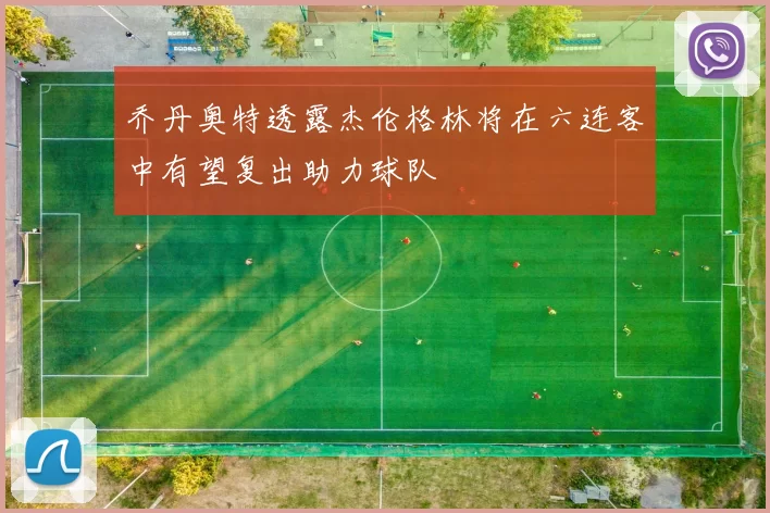 乔丹奥特透露杰伦格林将在六连客中有望复出助力球队