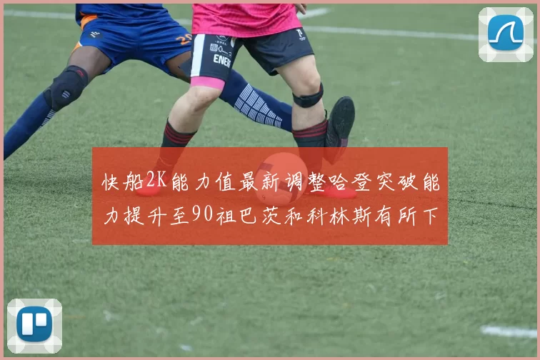 快船2K能力值最新调整哈登突破能力提升至90祖巴茨和科林斯有所下滑
