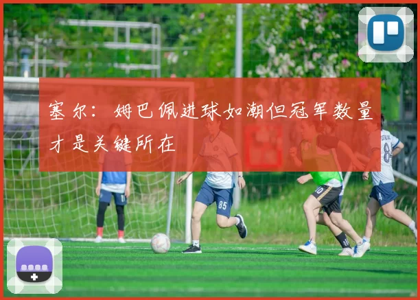 塞尔：姆巴佩进球如潮但冠军数量才是关键所在