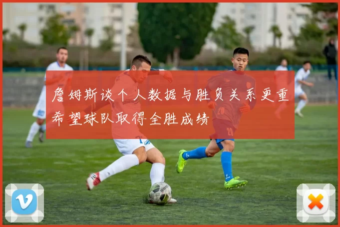 詹姆斯谈个人数据与胜负关系更重希望球队取得全胜成绩