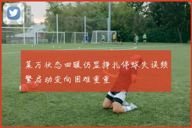 莱万状态回暖仍显挣扎停球失误频繁启动变向困难重重