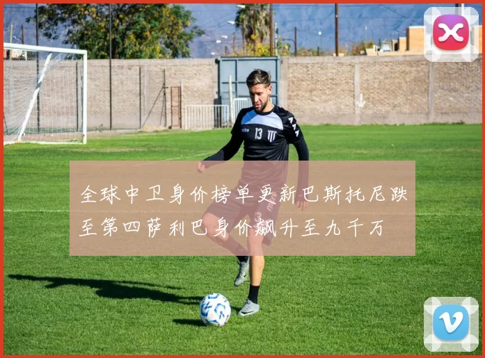 全球中卫身价榜单更新巴斯托尼跌至第四萨利巴身价飙升至九千万
