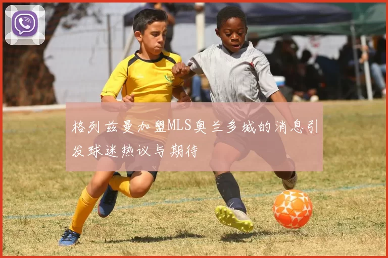 格列兹曼加盟MLS奥兰多城的消息引发球迷热议与期待
