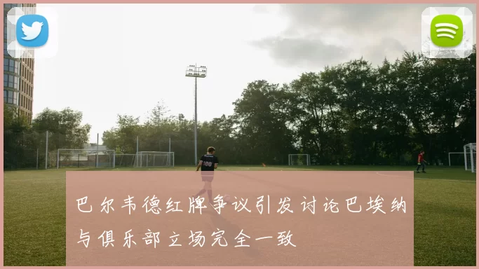 巴尔韦德红牌争议引发讨论巴埃纳与俱乐部立场完全一致