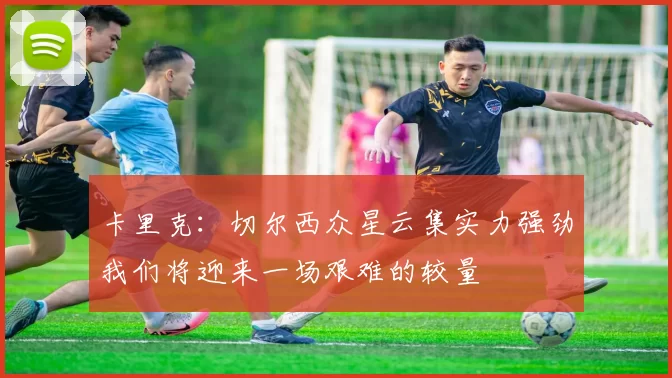卡里克：切尔西众星云集实力强劲我们将迎来一场艰难的较量